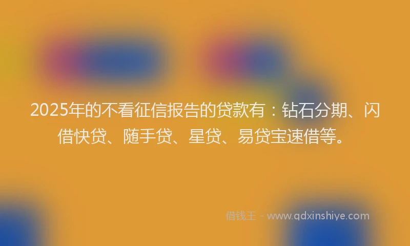 2025年的不看征信报告的贷款有：钻石分期、闪借快贷、随手贷、星贷、易贷宝速借等。