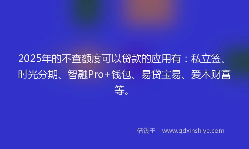2025年的不查额度可以贷款的应用有：私立签、时光分期、智融Pro+钱包、易贷宝易、爱木财富等。