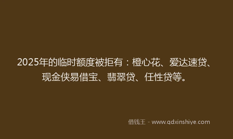 2025年的临时额度被拒有：橙心花、爱达速贷、现金侠易借宝、翡翠贷、任性贷等。