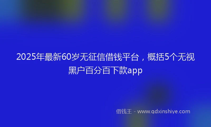 2025年最新60岁无征信借钱平台，概括5个无视黑户百分百下款app