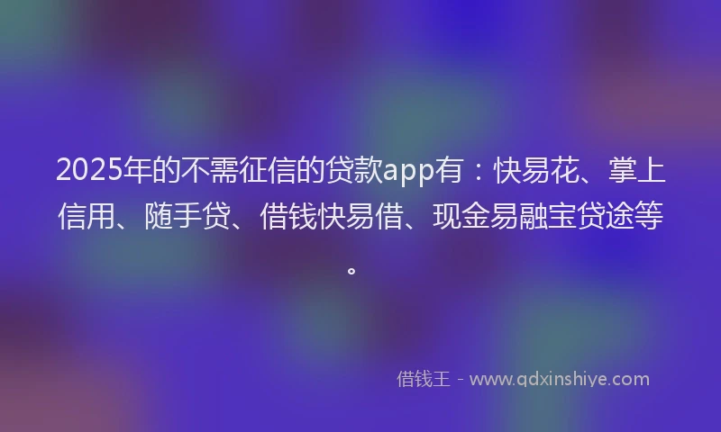 2025年的不需征信的贷款app有：快易花、掌上信用、随手贷、借钱快易借、现金易融宝贷途等。