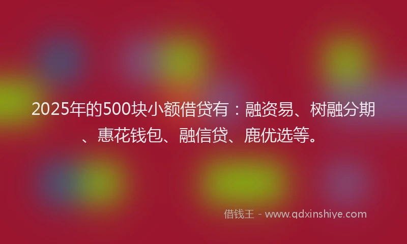 2025年的500块小额借贷有：融资易、树融分期、惠花钱包、融信贷、鹿优选等。