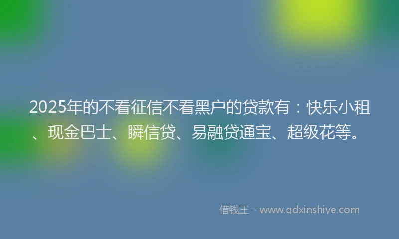 2025年的不看征信不看黑户的贷款有：快乐小租、现金巴士、瞬信贷、易融贷通宝、超级花等。