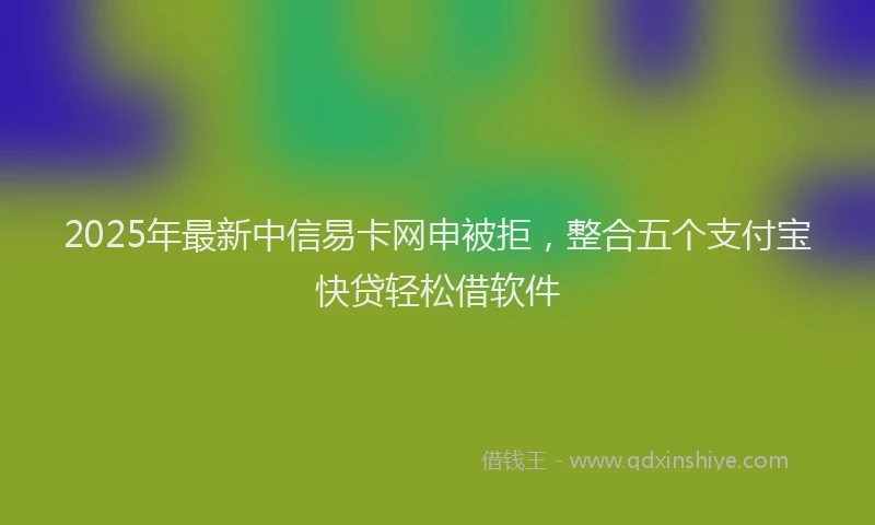 2025年最新中信易卡网申被拒，整合五个支付宝快贷轻松借软件