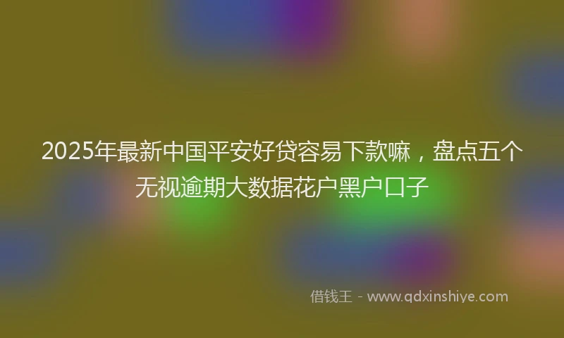 2025年最新中国平安好贷容易下款嘛，盘点五个无视逾期大数据花户黑户口子