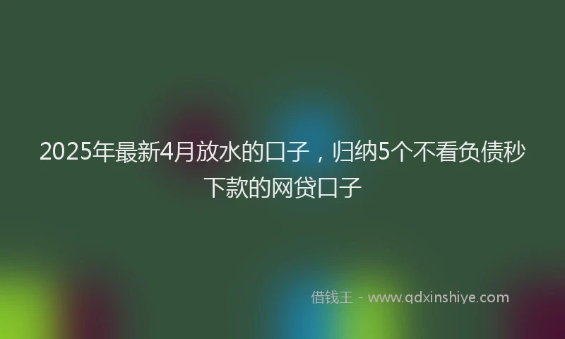 2025年最新4月放水的口子，归纳5个不看负债秒下款的网贷口子