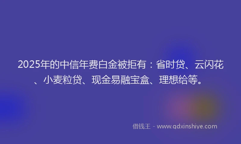 2025年的中信年费白金被拒有：省时贷、云闪花、小麦粒贷、现金易融宝盒、理想给等。