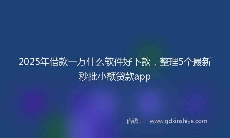 2025年借款一万什么软件好下款，整理5个最新秒批小额贷款app