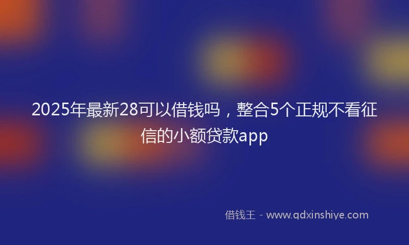 2025年最新28可以借钱吗，整合5个正规不看征信的小额贷款app