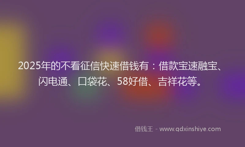 2025年的不看征信快速借钱有：借款宝速融宝、闪电通、口袋花、58好借、吉祥花等。