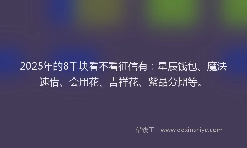 2025年的8千块看不看征信有：星辰钱包、魔法速借、会用花、吉祥花、紫晶分期等。