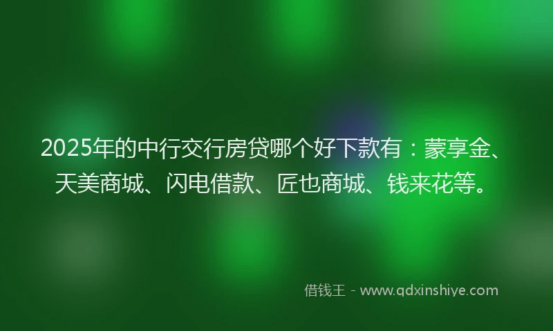 2025年的中行交行房贷哪个好下款有：蒙享金、天美商城、闪电借款、匠也商城、钱来花等。
