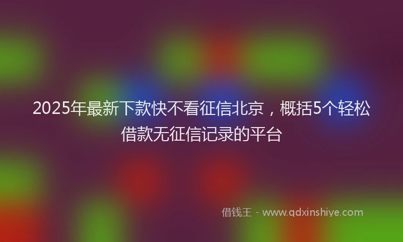2025年最新下款快不看征信北京，概括5个轻松借款无征信记录的平台