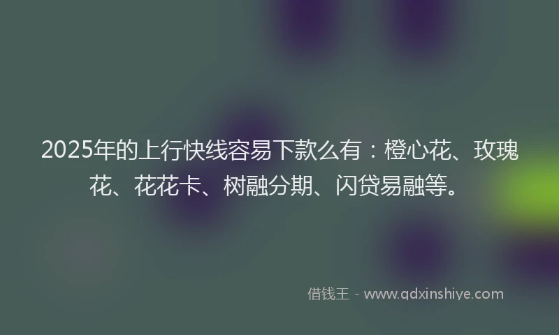 2025年的上行快线容易下款么有：橙心花、玫瑰花、花花卡、树融分期、闪贷易融等。