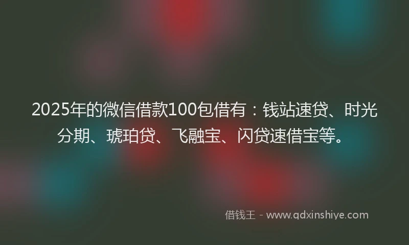 2025年的微信借款100包借有：钱站速贷、时光分期、琥珀贷、飞融宝、闪贷速借宝等。