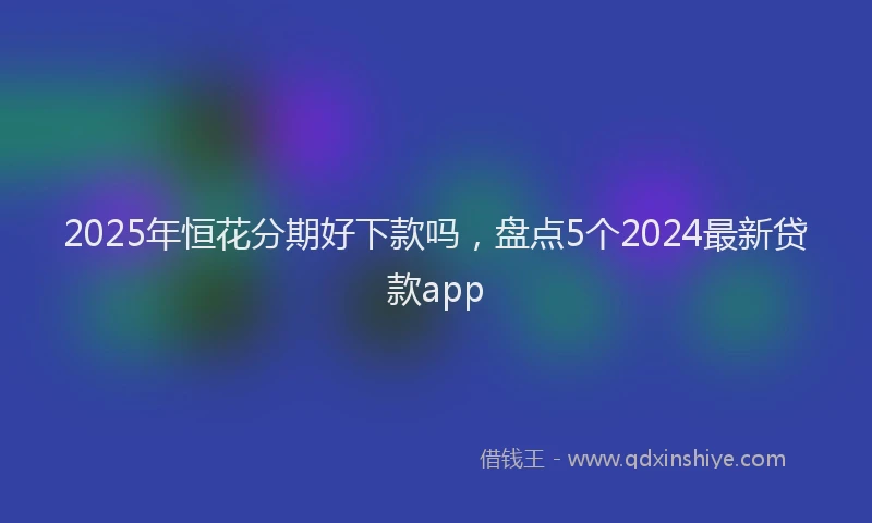2025年恒花分期好下款吗，盘点5个2024最新贷款app