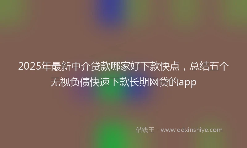2025年最新中介贷款哪家好下款快点，总结五个无视负债快速下款长期网贷的app