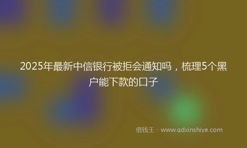 2025年最新中信银行被拒会通知吗，梳理5个黑户能下款的口子