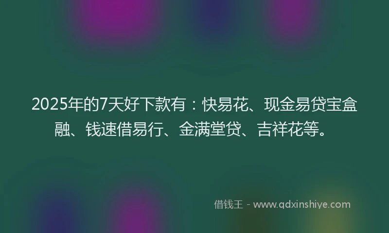2025年的7天好下款有：快易花、现金易贷宝盒融、钱速借易行、金满堂贷、吉祥花等。
