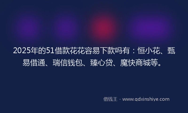 2025年的51借款花花容易下款吗有：恒小花、甄易借通、瑞信钱包、臻心贷、魔快商城等。