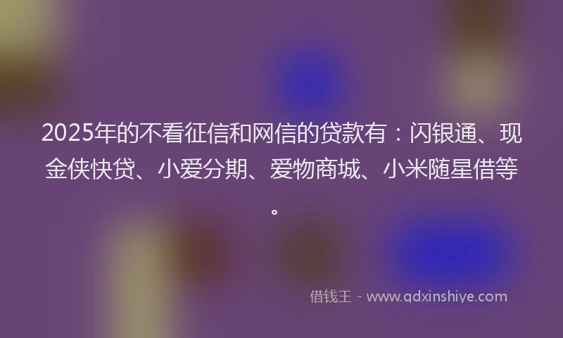 2025年的不看征信和网信的贷款有：闪银通、现金侠快贷、小爱分期、爱物商城、小米随星借等。