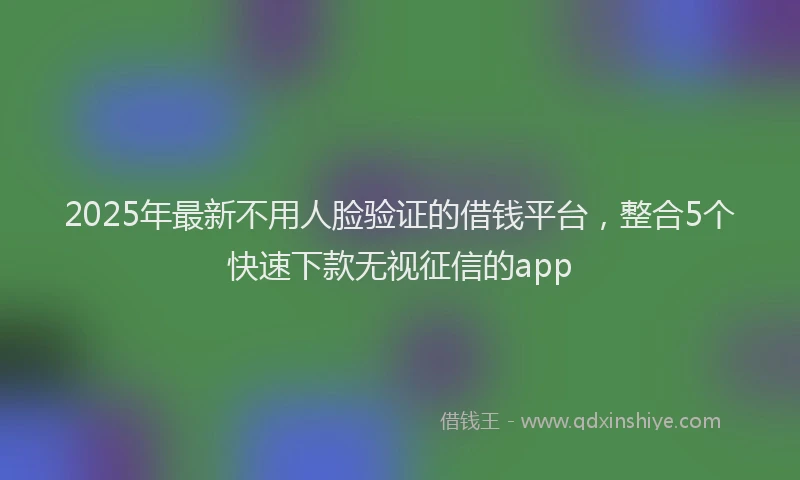 2025年最新不用人脸验证的借钱平台，整合5个快速下款无视征信的app