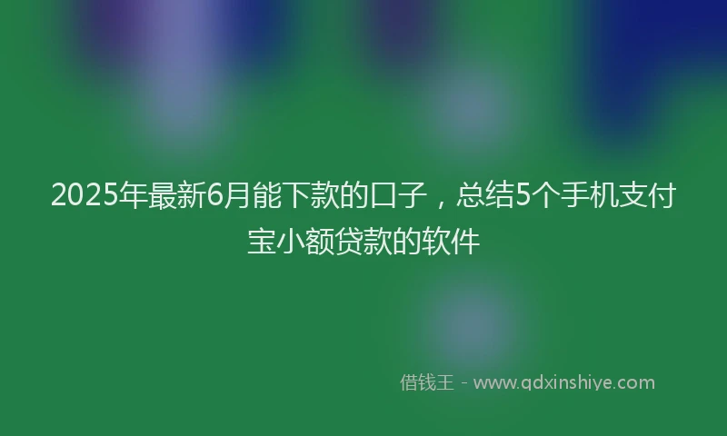 2025年最新6月能下款的口子，总结5个手机支付宝小额贷款的软件