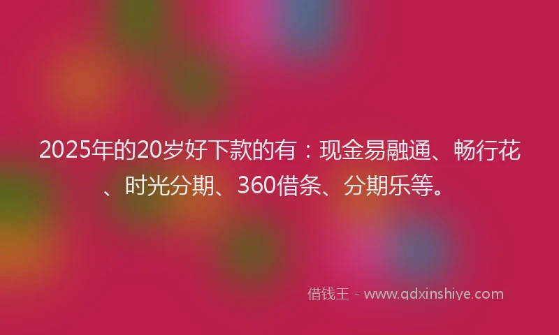 2025年的20岁好下款的有：现金易融通、畅行花、时光分期、360借条、分期乐等。
