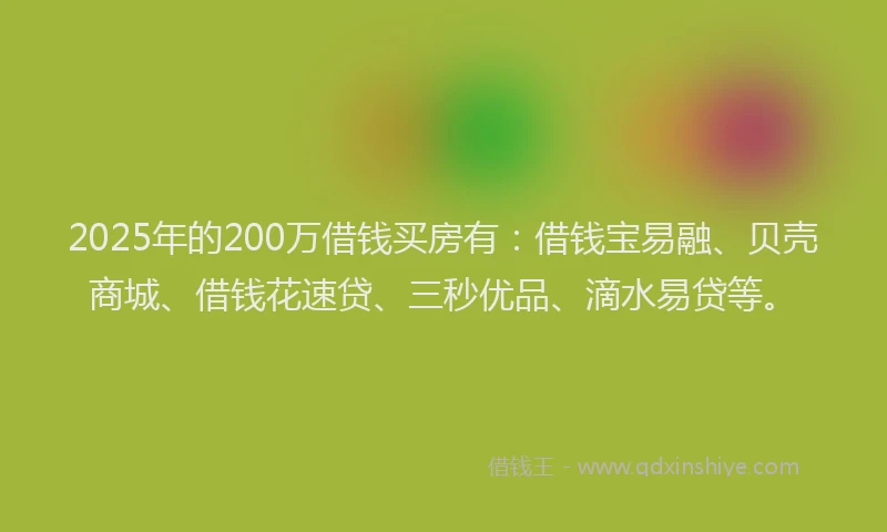 2025年的200万借钱买房有：借钱宝易融、贝壳商城、借钱花速贷、三秒优品、滴水易贷等。