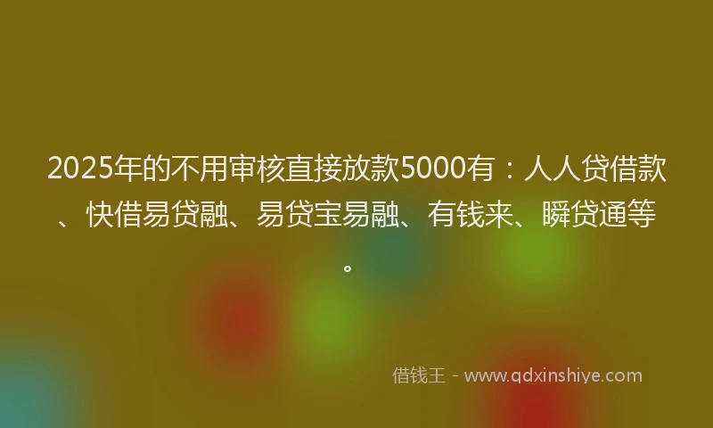 2025年的不用审核直接放款5000有：人人贷借款、快借易贷融、易贷宝易融、有钱来、瞬贷通等。