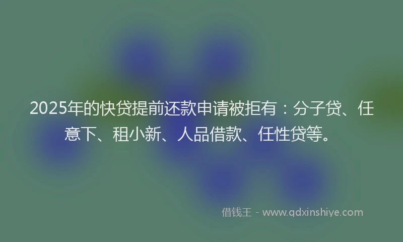 2025年的快贷提前还款申请被拒有：分子贷、任意下、租小新、人品借款、任性贷等。