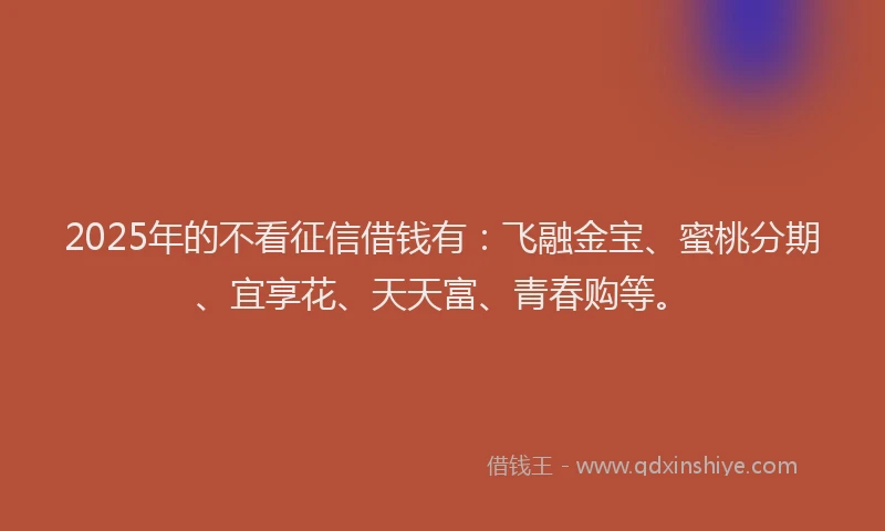 2025年的不看征信借钱有：飞融金宝、蜜桃分期、宜享花、天天富、青春购等。