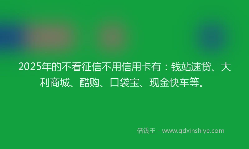 2025年的不看征信不用信用卡有：钱站速贷、大利商城、酷购、口袋宝、现金快车等。