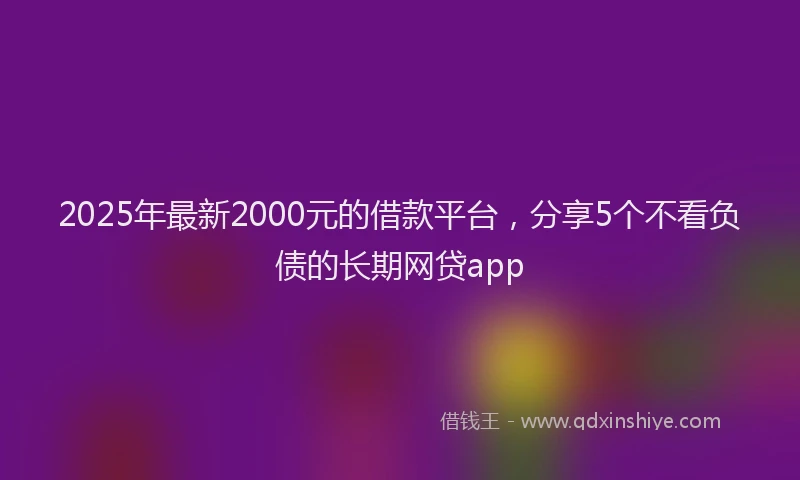 2025年最新2000元的借款平台，分享5个不看负债的长期网贷app