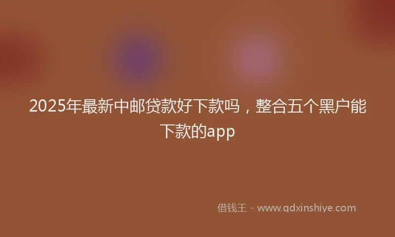 2025年最新中邮贷款好下款吗，整合五个黑户能下款的app