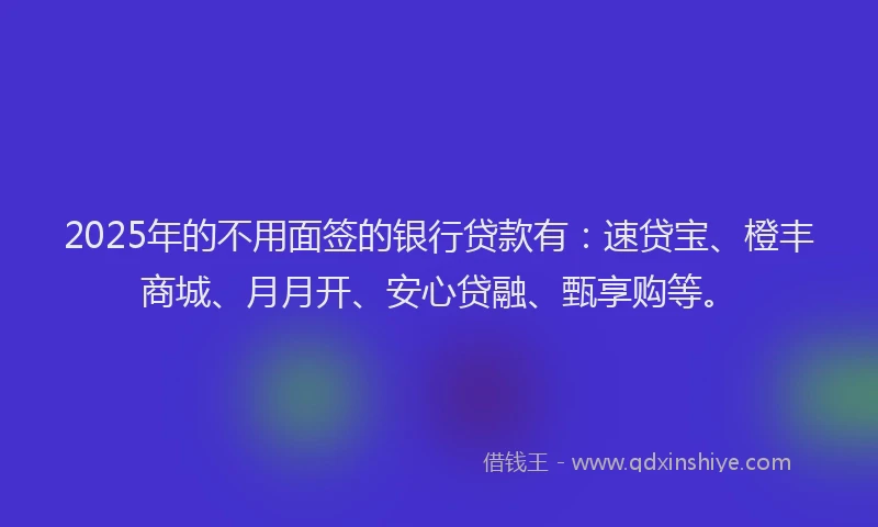 2025年的不用面签的银行贷款有：速贷宝、橙丰商城、月月开、安心贷融、甄享购等。