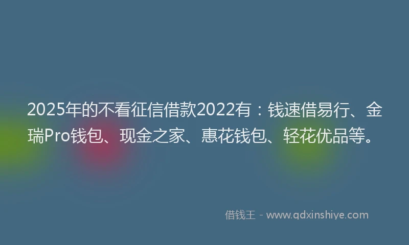 2025年的不看征信借款2022有：钱速借易行、金瑞Pro钱包、现金之家、惠花钱包、轻花优品等。
