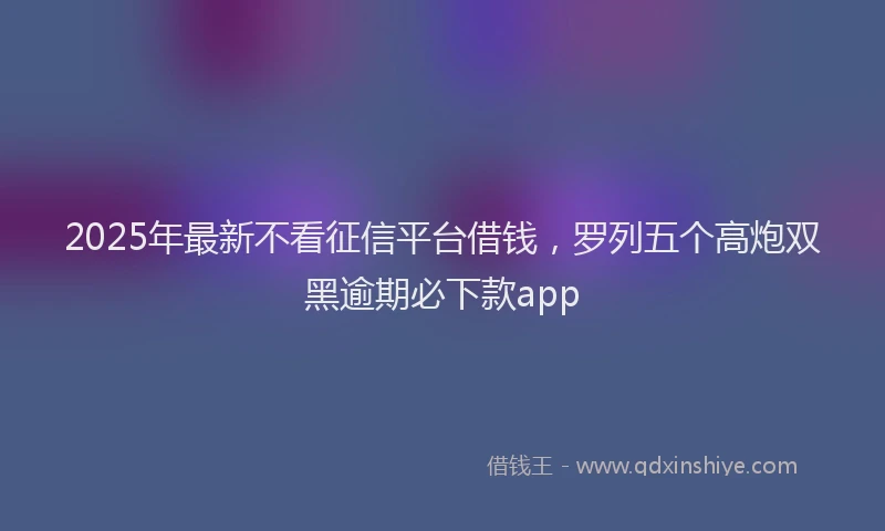 2025年最新不看征信平台借钱，罗列五个高炮双黑逾期必下款app