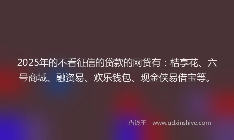 2025年的不看征信的贷款的网贷有：桔享花、六号商城、融资易、欢乐钱包、现金侠易借宝等。