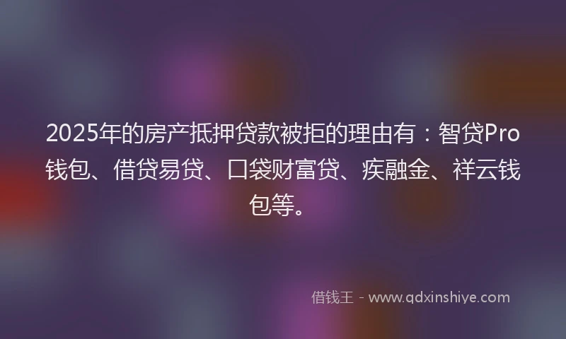 2025年的房产抵押贷款被拒的理由有：智贷Pro钱包、借贷易贷、口袋财富贷、疾融金、祥云钱包等。