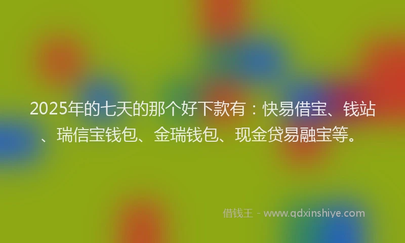 2025年的七天的那个好下款有：快易借宝、钱站、瑞信宝钱包、金瑞钱包、现金贷易融宝等。