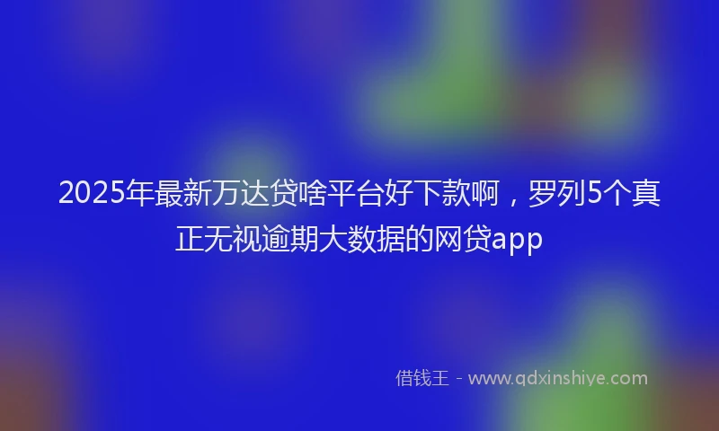 2025年最新万达贷啥平台好下款啊，罗列5个真正无视逾期大数据的网贷app