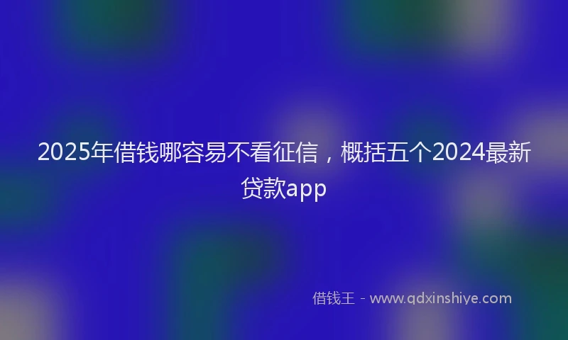 2025年借钱哪容易不看征信，概括五个2024最新贷款app