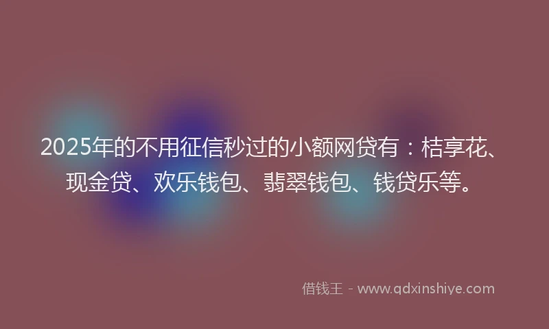 2025年的不用征信秒过的小额网贷有：桔享花、现金贷、欢乐钱包、翡翠钱包、钱贷乐等。