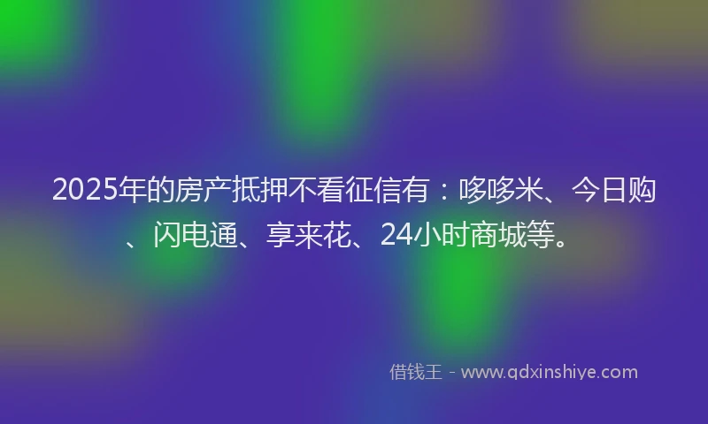 2025年的房产抵押不看征信有：哆哆米、今日购、闪电通、享来花、24小时商城等。