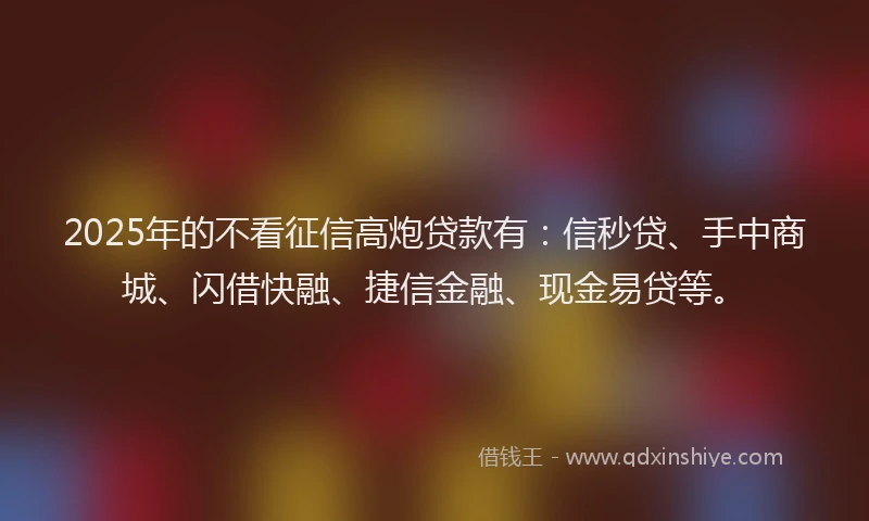 2025年的不看征信高炮贷款有：信秒贷、手中商城、闪借快融、捷信金融、现金易贷等。