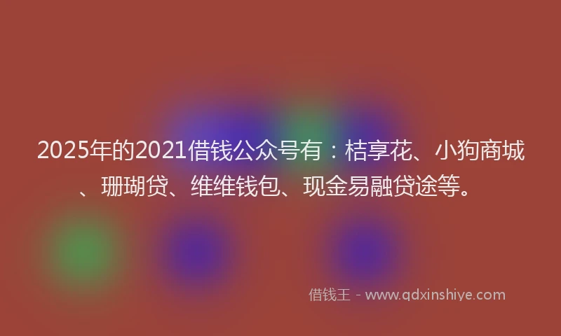 2025年的2021借钱公众号有：桔享花、小狗商城、珊瑚贷、维维钱包、现金易融贷途等。