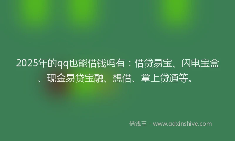 2025年的qq也能借钱吗有：借贷易宝、闪电宝盒、现金易贷宝融、想借、掌上贷通等。