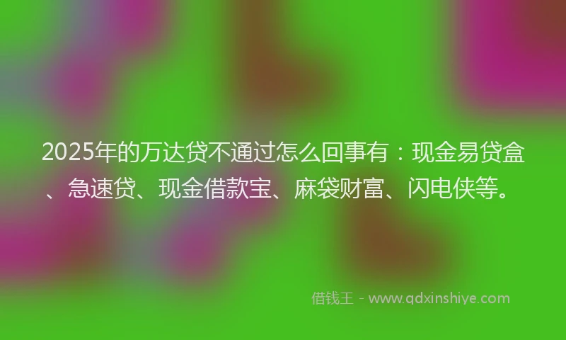 2025年的万达贷不通过怎么回事有：现金易贷盒、急速贷、现金借款宝、麻袋财富、闪电侠等。