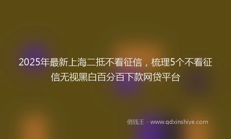 2025年最新上海二抵不看征信，梳理5个不看征信无视黑白百分百下款网贷平台